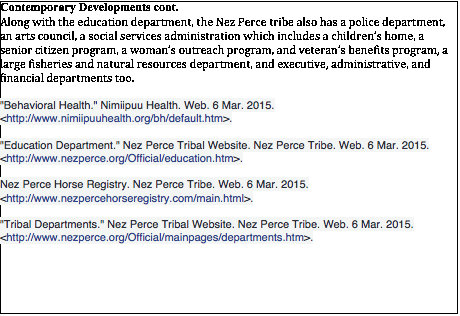 Text Box: Contemporary Developments cont. Along with the education department, the Nez Perce tribe also has a police department, an arts council, a social services administration which includes a children’s home, a senior citizen program, a woman’s outreach program, and veteran’s benefits program, a large fisheries and natural resources department, and executive, administrative, and financial departments too.     'Behavioral Health.' Nimiipuu Health. Web. 6 Mar. 2015. <http://www.nimiipuuhealth.org/bh/default.htm>.  'Education Department.' Nez Perce Tribal Website. Nez Perce Tribe. Web. 6 Mar. 2015. <http://www.nezperce.org/Official/education.htm>.  Nez Perce Horse Registry. Nez Perce Tribe. Web. 6 Mar. 2015. <http://www.nezpercehorseregistry.com/main.html>.  'Tribal Departments.' Nez Perce Tribal Website. Nez Perce Tribe. Web. 6 Mar. 2015. <http://www.nezperce.org/Official/mainpages/departments.htm>.   